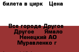 2 билета в цирк › Цена ­ 800 - Все города Другое » Другое   . Ямало-Ненецкий АО,Муравленко г.